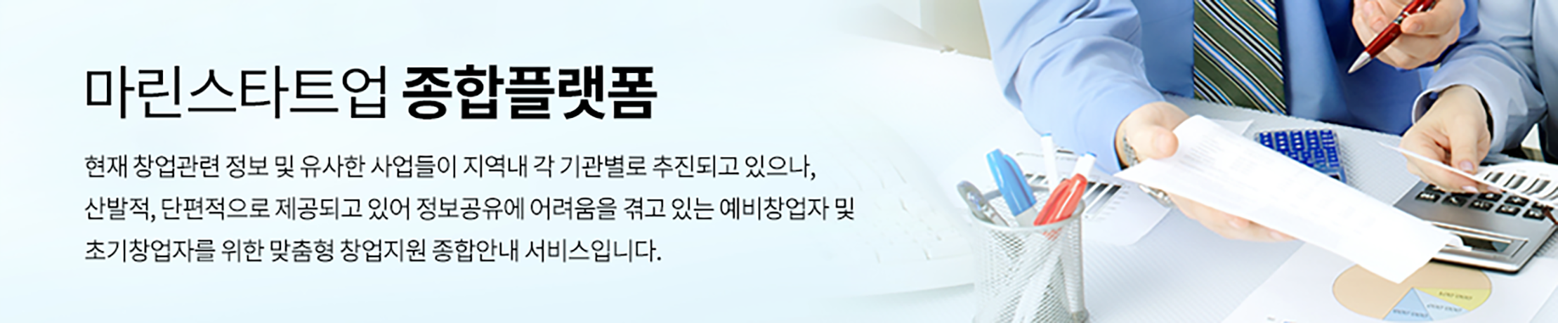 마린스타트업 종합플랫폼. 현재 창업관련 정보 및 유사한 사업들이 지역내 각 기관별로 추진되고 있으나, 산발적, 단편적으로 제공되고 있어 정보공유에 어려움을 겪고 있는 예비창업자 및 초기창업자를 위한 맞춤형 창업지원 종합안내 서비스입니다.